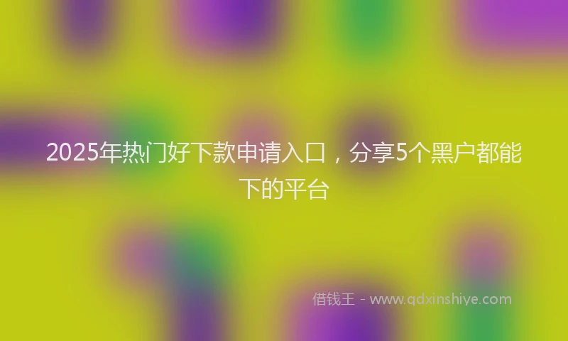 2025年热门好下款申请入口，分享5个黑户都能下的平台