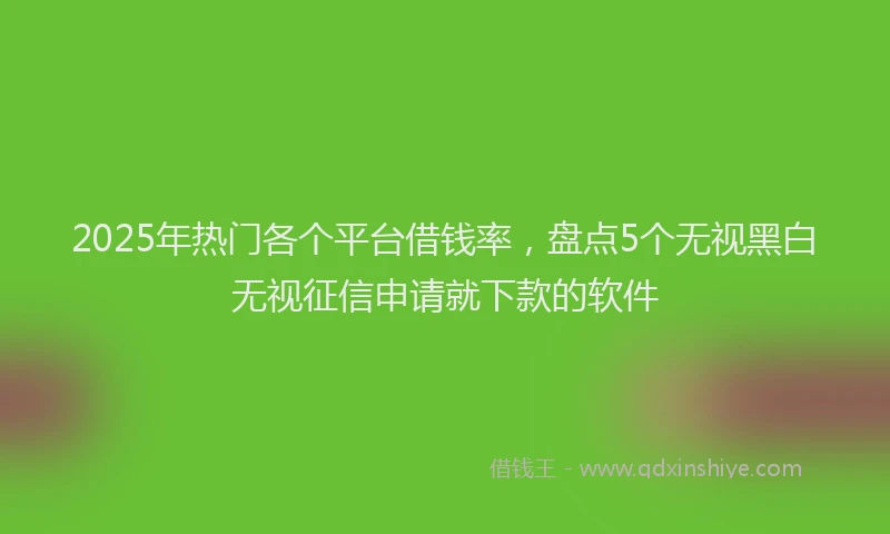2025年热门各个平台借钱率，盘点5个无视黑白无视征信申请就下款的软件