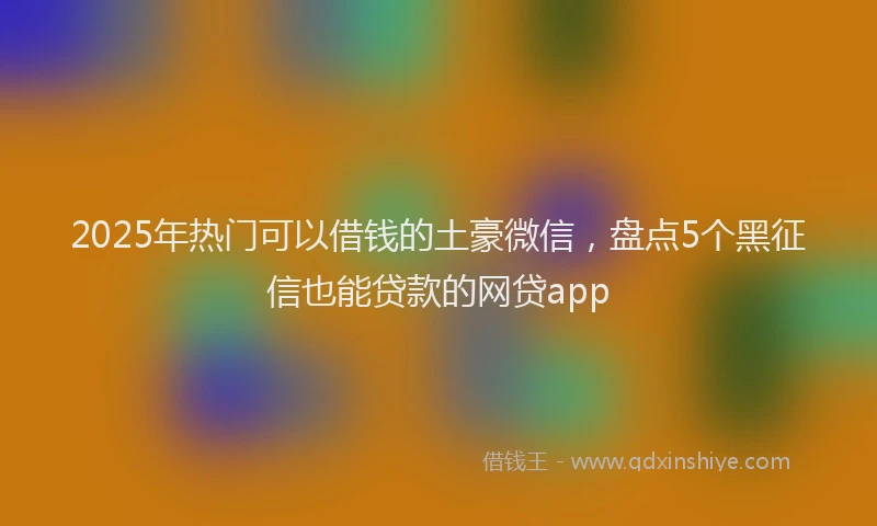2025年热门可以借钱的土豪微信，盘点5个黑征信也能贷款的网贷app