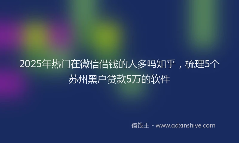 2025年热门在微信借钱的人多吗知乎，梳理5个苏州黑户贷款5万的软件