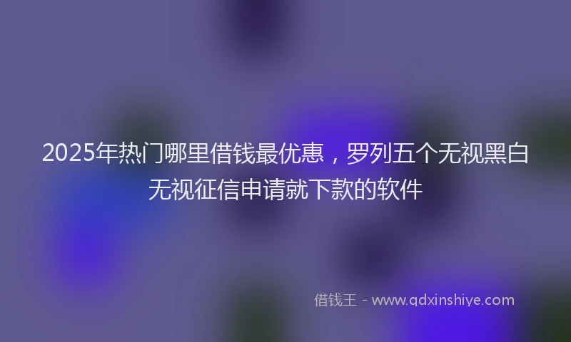 2025年热门哪里借钱最优惠，罗列五个无视黑白无视征信申请就下款的软件