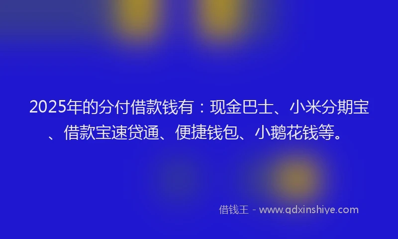 2025年的分付借款钱有：现金巴士、小米分期宝、借款宝速贷通、便捷钱包、小鹅花钱等。