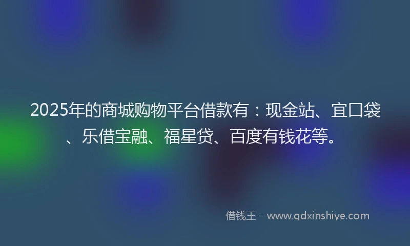 2025年的商城购物平台借款有：现金站、宜口袋、乐借宝融、福星贷、百度有钱花等。