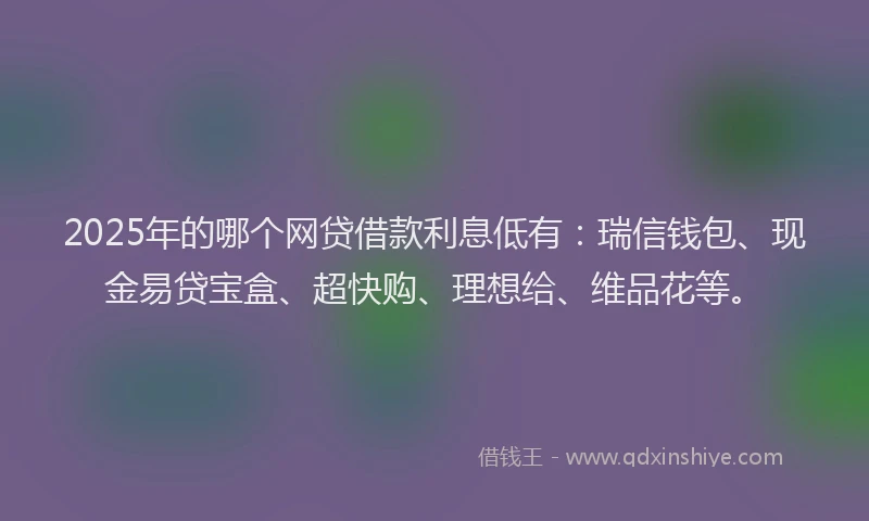 2025年的哪个网贷借款利息低有：瑞信钱包、现金易贷宝盒、超快购、理想给、维品花等。