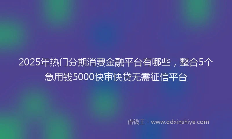 2025年热门分期消费金融平台有哪些，整合5个急用钱5000快审快贷无需征信平台