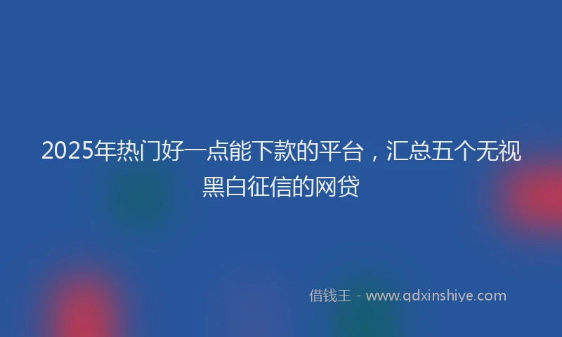 2025年热门好一点能下款的平台，汇总五个无视黑白征信的网贷