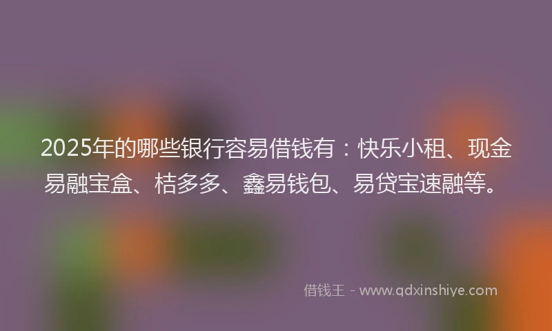 2025年的哪些银行容易借钱有：快乐小租、现金易融宝盒、桔多多、鑫易钱包、易贷宝速融等。