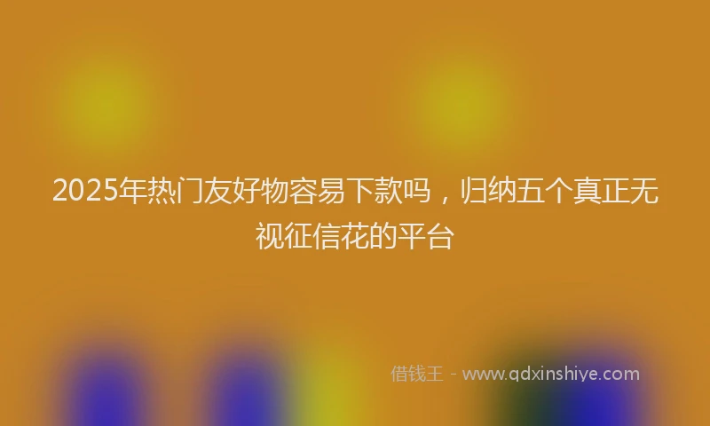 2025年热门友好物容易下款吗，归纳五个真正无视征信花的平台