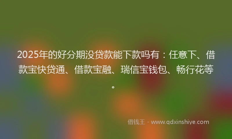 2025年的好分期没贷款能下款吗有：任意下、借款宝快贷通、借款宝融、瑞信宝钱包、畅行花等。