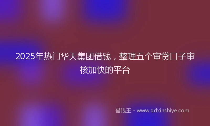 2025年热门华天集团借钱，整理五个审贷口子审核加快的平台