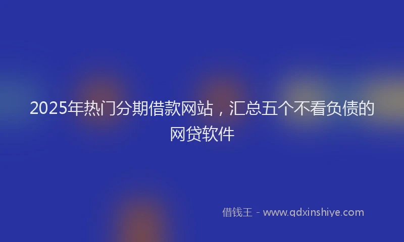 2025年热门分期借款网站，汇总五个不看负债的网贷软件