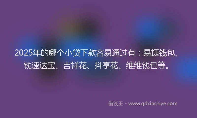 2025年的哪个小贷下款容易通过有：易捷钱包、钱速达宝、吉祥花、抖享花、维维钱包等。