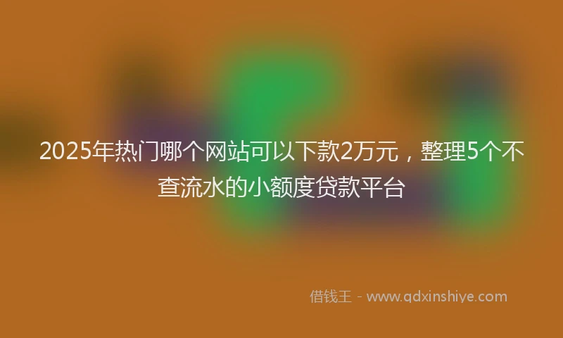 2025年热门哪个网站可以下款2万元，整理5个不查流水的小额度贷款平台