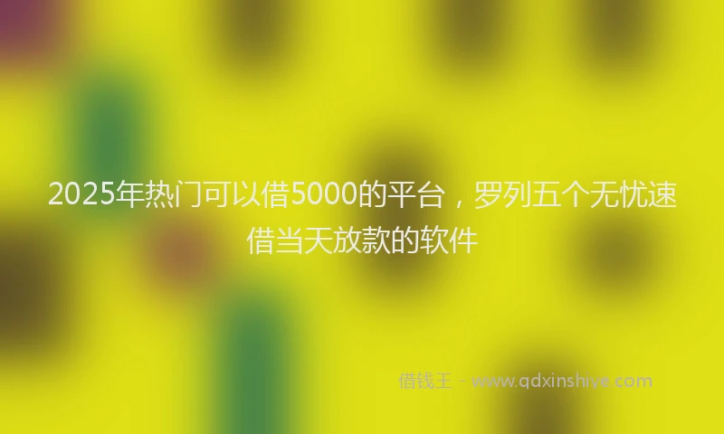 2025年热门可以借5000的平台，罗列五个无忧速借当天放款的软件