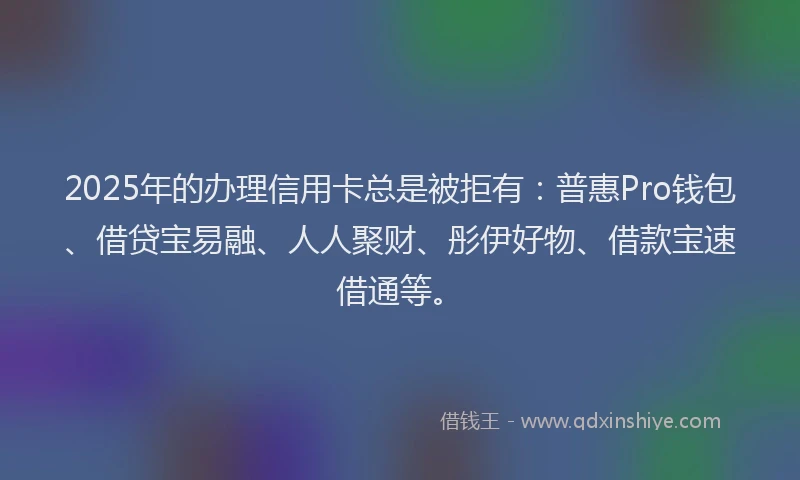 2025年的办理信用卡总是被拒有：普惠Pro钱包、借贷宝易融、人人聚财、彤伊好物、借款宝速借通等。