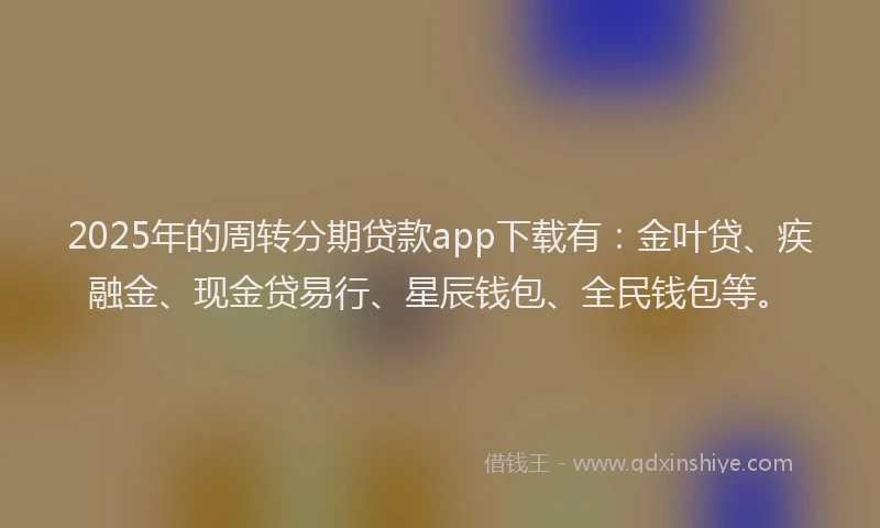 2025年的周转分期贷款app下载有：金叶贷、疾融金、现金贷易行、星辰钱包、全民钱包等。