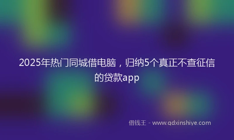 2025年热门同城借电脑，归纳5个真正不查征信的贷款app