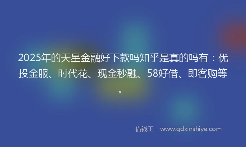 2025年的天星金融好下款吗知乎是真的吗有：优投金服、时代花、现金秒融、58好借、即客购等。