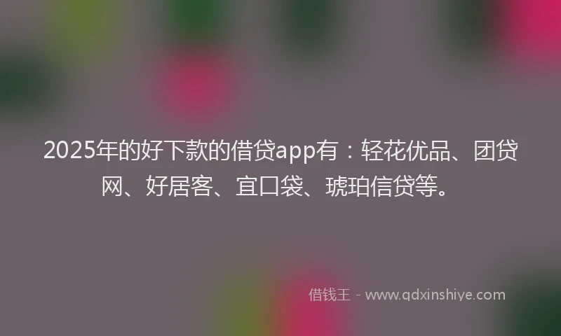 2025年的好下款的借贷app有：轻花优品、团贷网、好居客、宜口袋、琥珀信贷等。