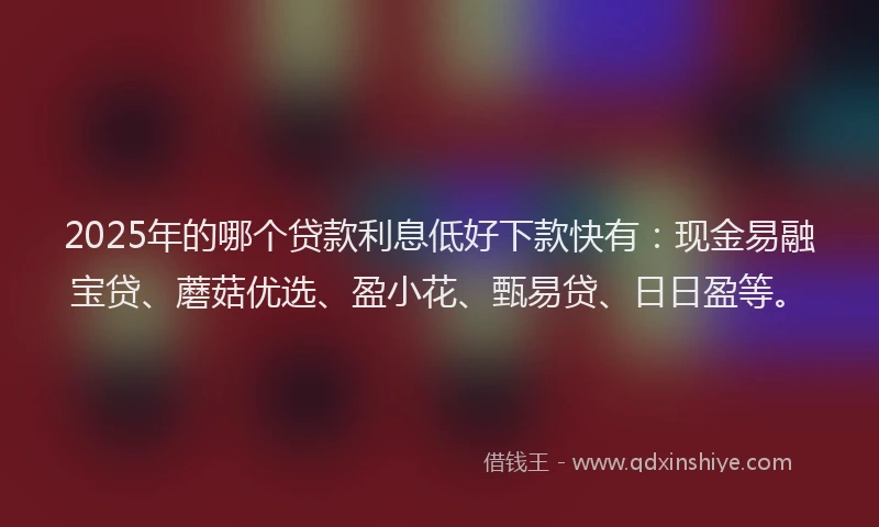 2025年的哪个贷款利息低好下款快有：现金易融宝贷、蘑菇优选、盈小花、甄易贷、日日盈等。