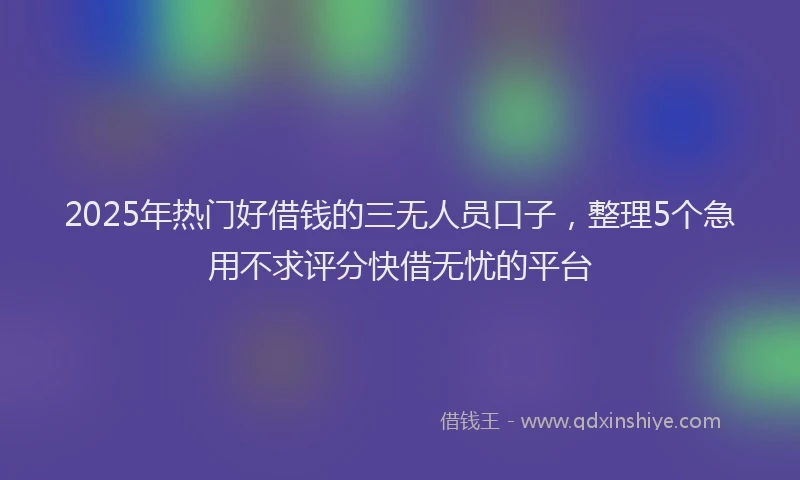 2025年热门好借钱的三无人员口子，整理5个急用不求评分快借无忧的平台