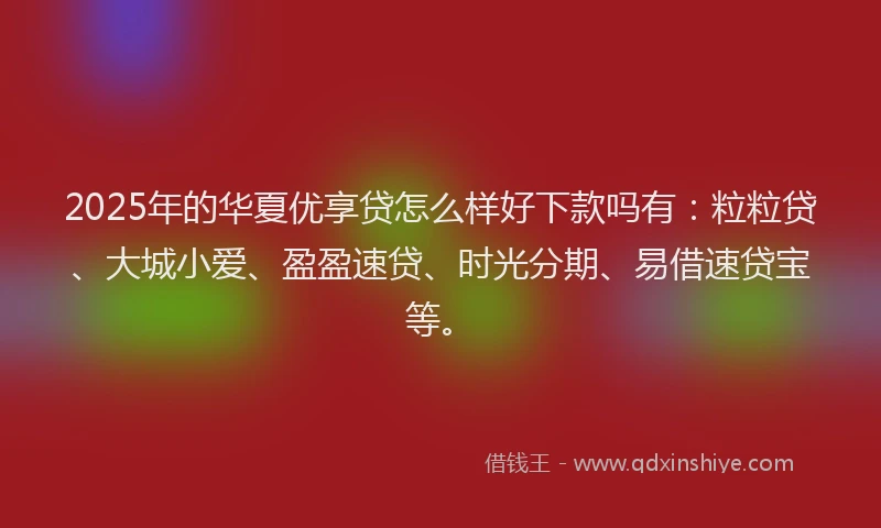 2025年的华夏优享贷怎么样好下款吗有：粒粒贷、大城小爱、盈盈速贷、时光分期、易借速贷宝等。