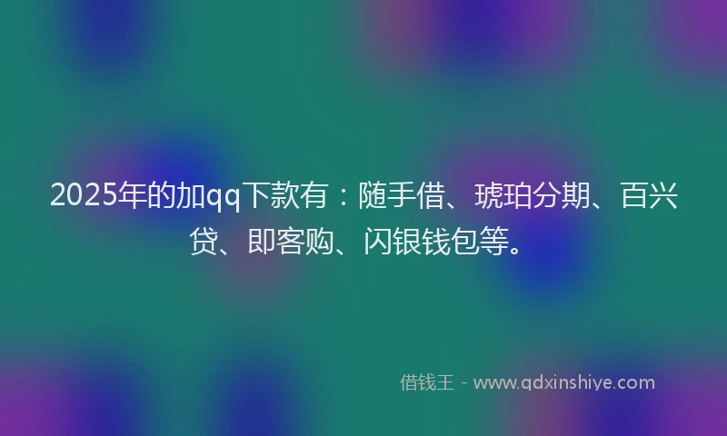 2025年的加qq下款有：随手借、琥珀分期、百兴贷、即客购、闪银钱包等。
