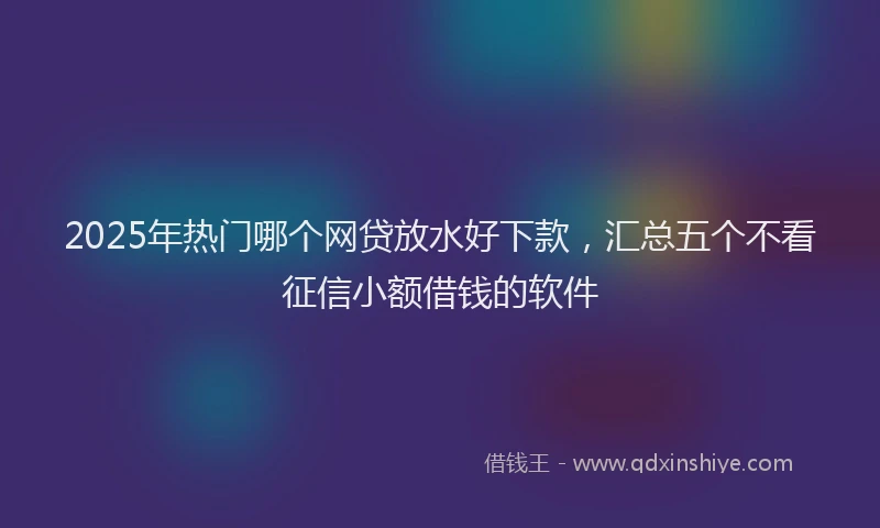 2025年热门哪个网贷放水好下款，汇总五个不看征信小额借钱的软件