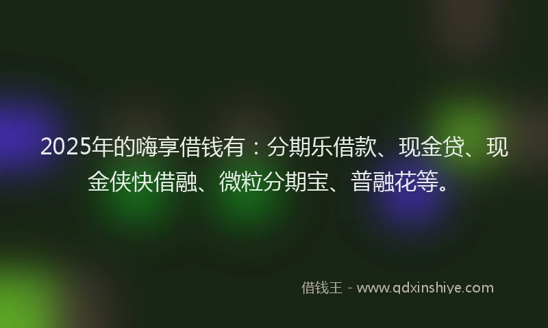 2025年的嗨享借钱有：分期乐借款、现金贷、现金侠快借融、微粒分期宝、普融花等。