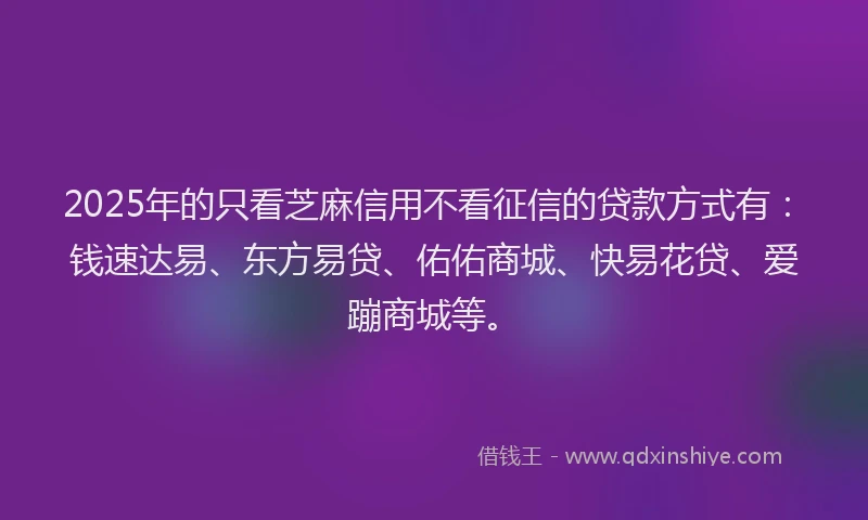 2025年的只看芝麻信用不看征信的贷款方式有：钱速达易、东方易贷、佑佑商城、快易花贷、爱蹦商城等。