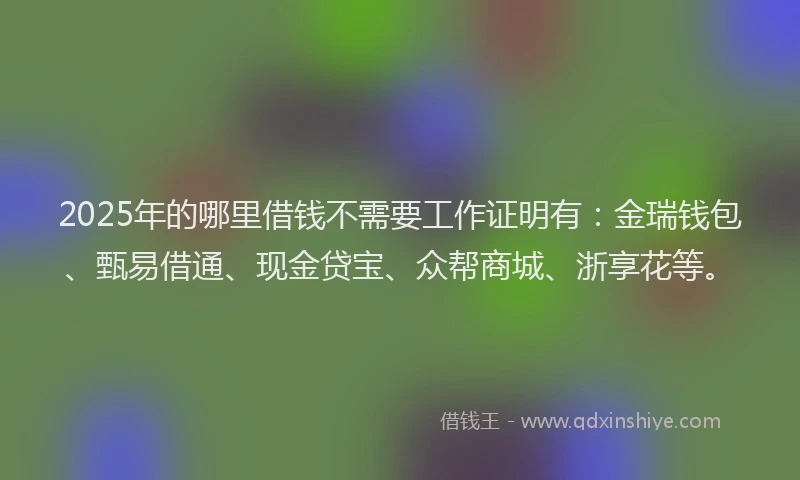 2025年的哪里借钱不需要工作证明有：金瑞钱包、甄易借通、现金贷宝、众帮商城、浙享花等。