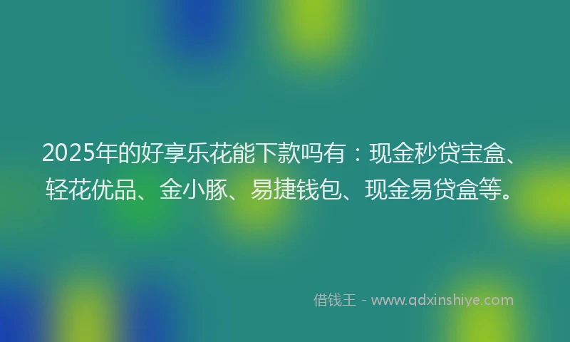 2025年的好享乐花能下款吗有：现金秒贷宝盒、轻花优品、金小豚、易捷钱包、现金易贷盒等。