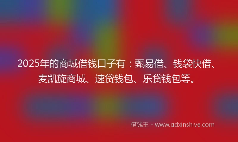 2025年的商城借钱口子有：甄易借、钱袋快借、麦凯旋商城、速贷钱包、乐贷钱包等。