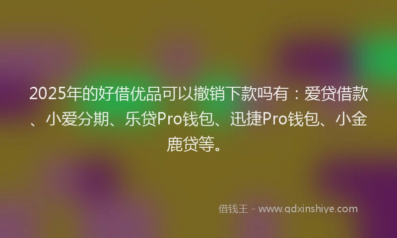 2025年的好借优品可以撤销下款吗有：爱贷借款、小爱分期、乐贷Pro钱包、迅捷Pro钱包、小金鹿贷等。