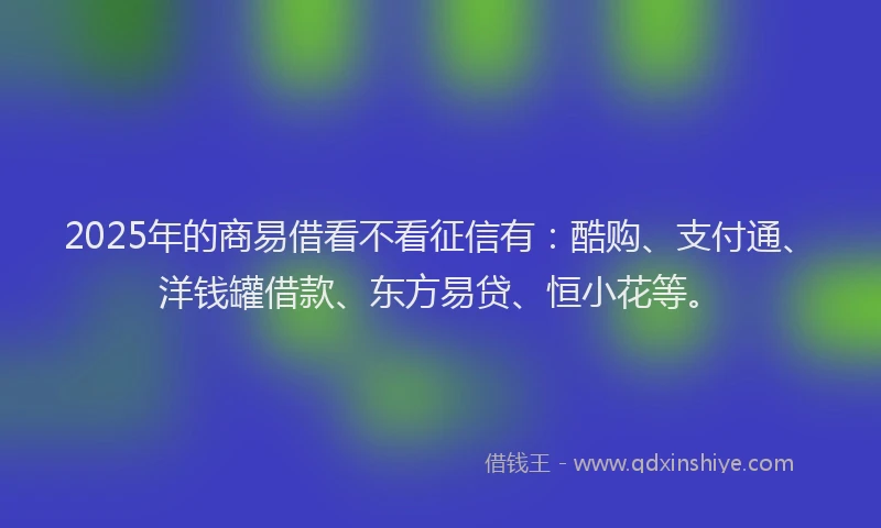 2025年的商易借看不看征信有：酷购、支付通、洋钱罐借款、东方易贷、恒小花等。