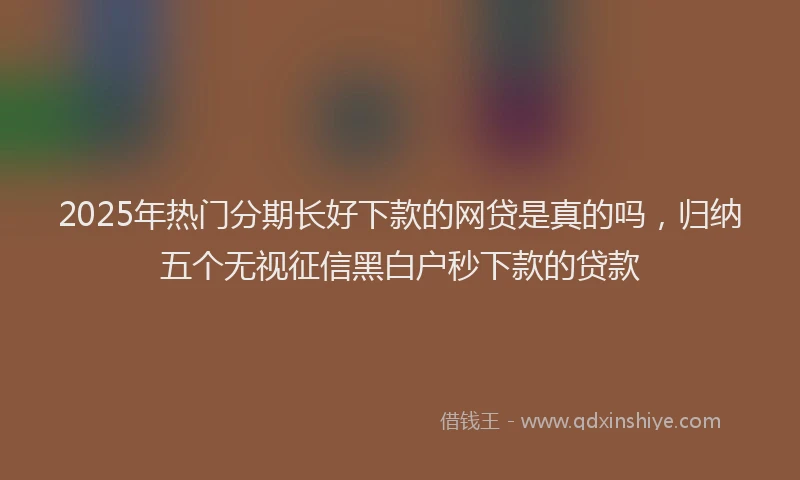 2025年热门分期长好下款的网贷是真的吗，归纳五个无视征信黑白户秒下款的贷款