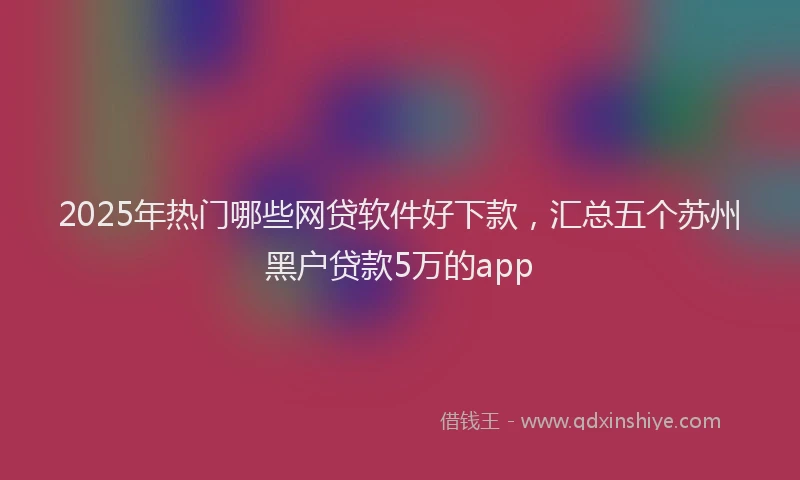 2025年热门哪些网贷软件好下款，汇总五个苏州黑户贷款5万的app