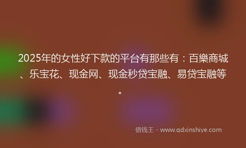 2025年的女性好下款的平台有那些有：百樂商城、乐宝花、现金网、现金秒贷宝融、易贷宝融等。