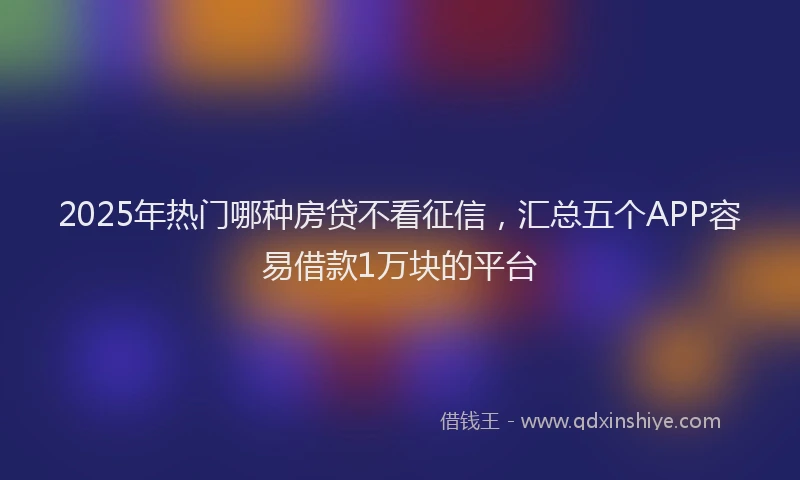 2025年热门哪种房贷不看征信，汇总五个APP容易借款1万块的平台