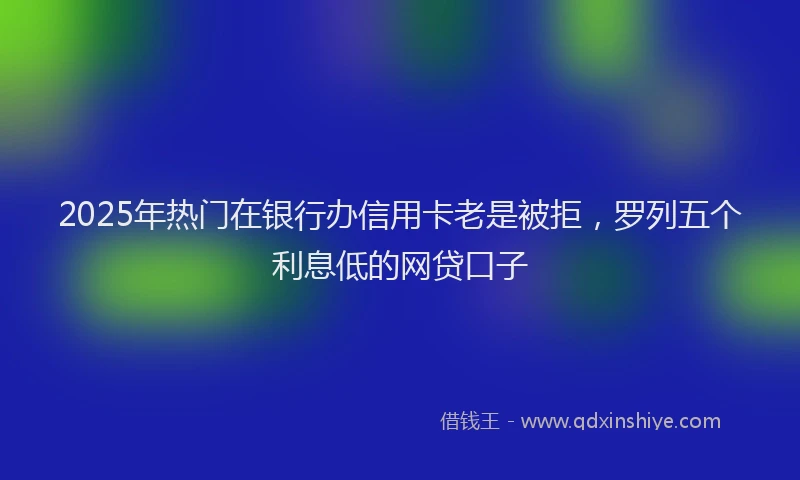 2025年热门在银行办信用卡老是被拒，罗列五个利息低的网贷口子