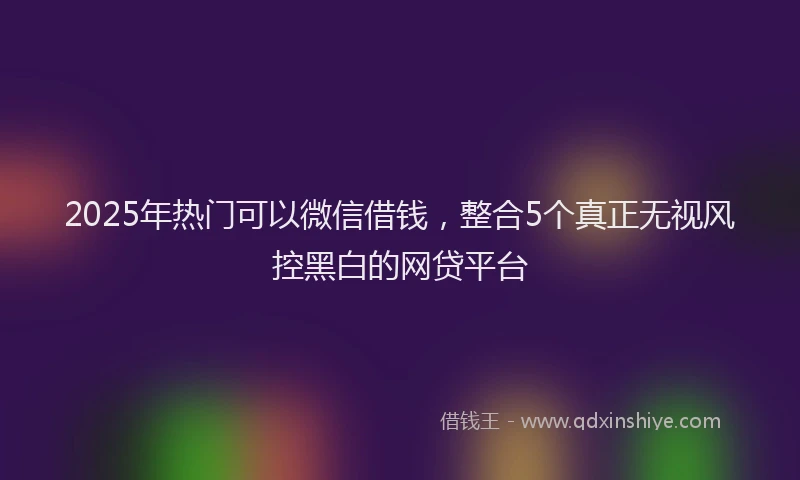 2025年热门可以微信借钱，整合5个真正无视风控黑白的网贷平台