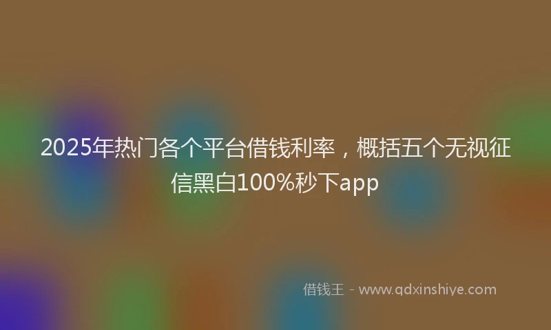 2025年热门各个平台借钱利率，概括五个无视征信黑白100%秒下app