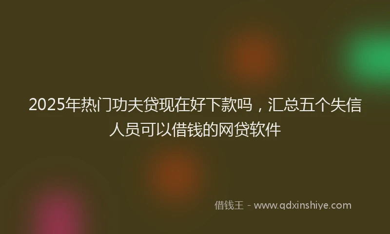 2025年热门功夫贷现在好下款吗，汇总五个失信人员可以借钱的网贷软件