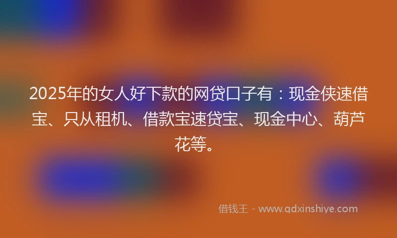 2025年的女人好下款的网贷口子有：现金侠速借宝、只从租机、借款宝速贷宝、现金中心、葫芦花等。