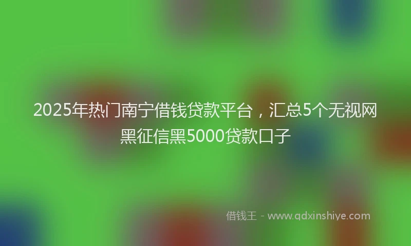 2025年热门南宁借钱贷款平台，汇总5个无视网黑征信黑5000贷款口子