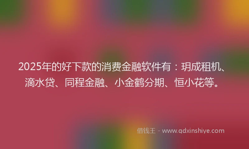 2025年的好下款的消费金融软件有：玥成租机、滴水贷、同程金融、小金鹤分期、恒小花等。