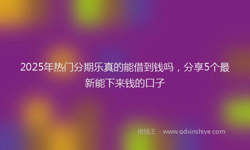 2025年热门分期乐真的能借到钱吗，分享5个最新能下来钱的口子