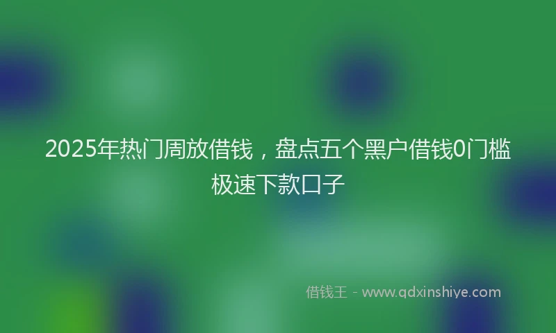 2025年热门周放借钱，盘点五个黑户借钱0门槛极速下款口子