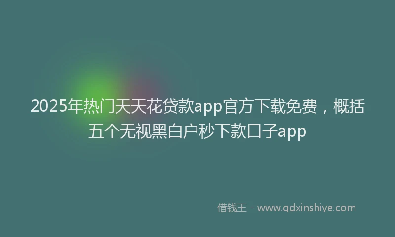 2025年热门天天花贷款app官方下载免费，概括五个无视黑白户秒下款口子app