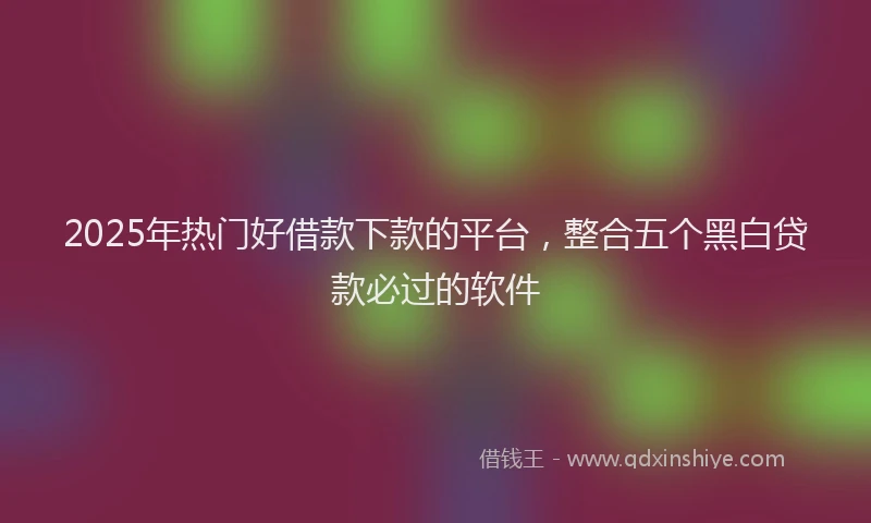 2025年热门好借款下款的平台，整合五个黑白贷款必过的软件